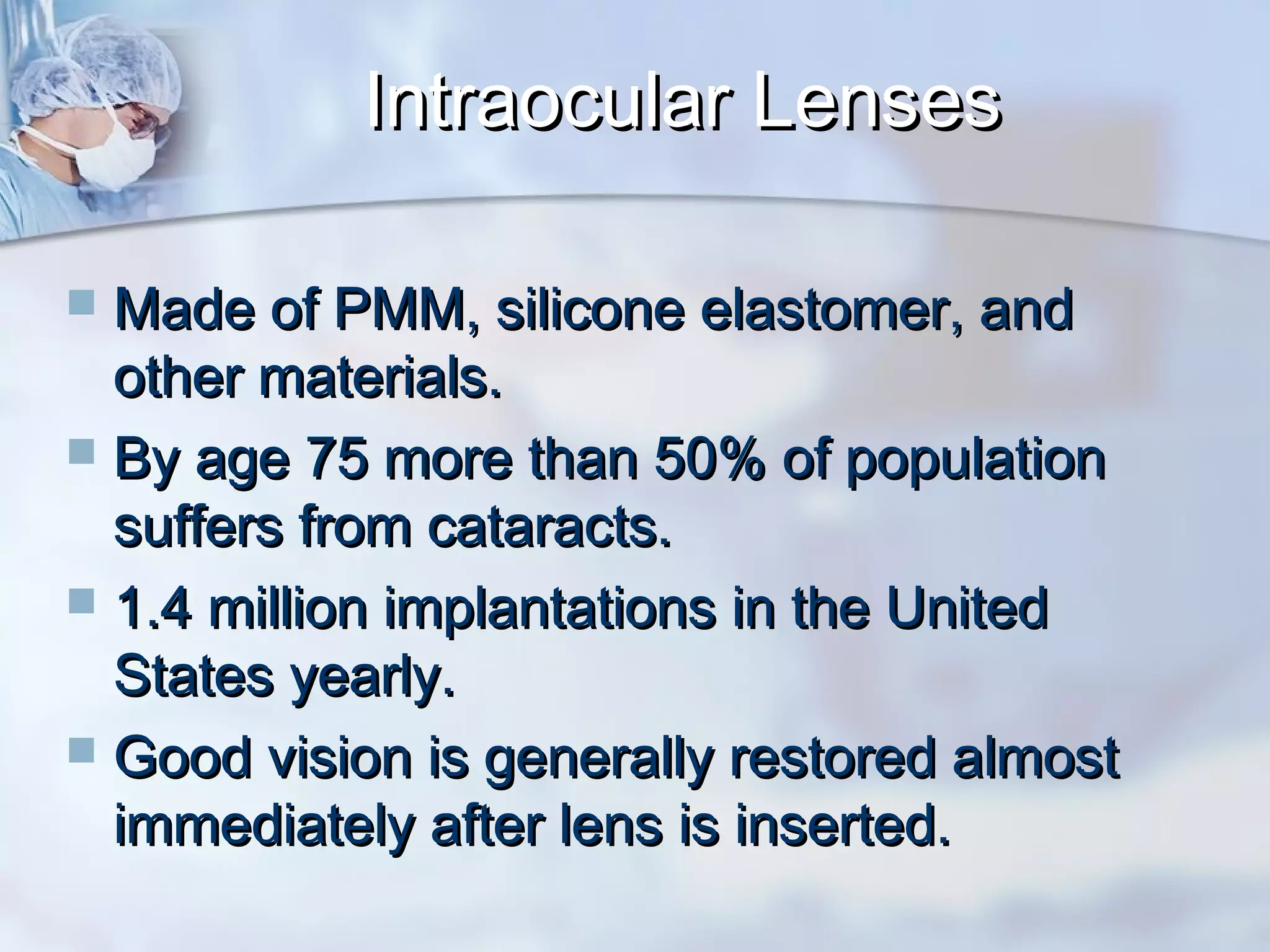 Intraocular LensesIntraocular Lenses
 Made of PMM, silicone elastomer, andMade of PMM, silicone elastomer, and
other materials.other materials.
 By age 75 more than 50% of populationBy age 75 more than 50% of population
suffers from cataracts.suffers from cataracts.
 1.4 million implantations in the United1.4 million implantations in the United
States yearly.States yearly.
 Good vision is generally restored almostGood vision is generally restored almost
immediately after lens is inserted.immediately after lens is inserted.
 