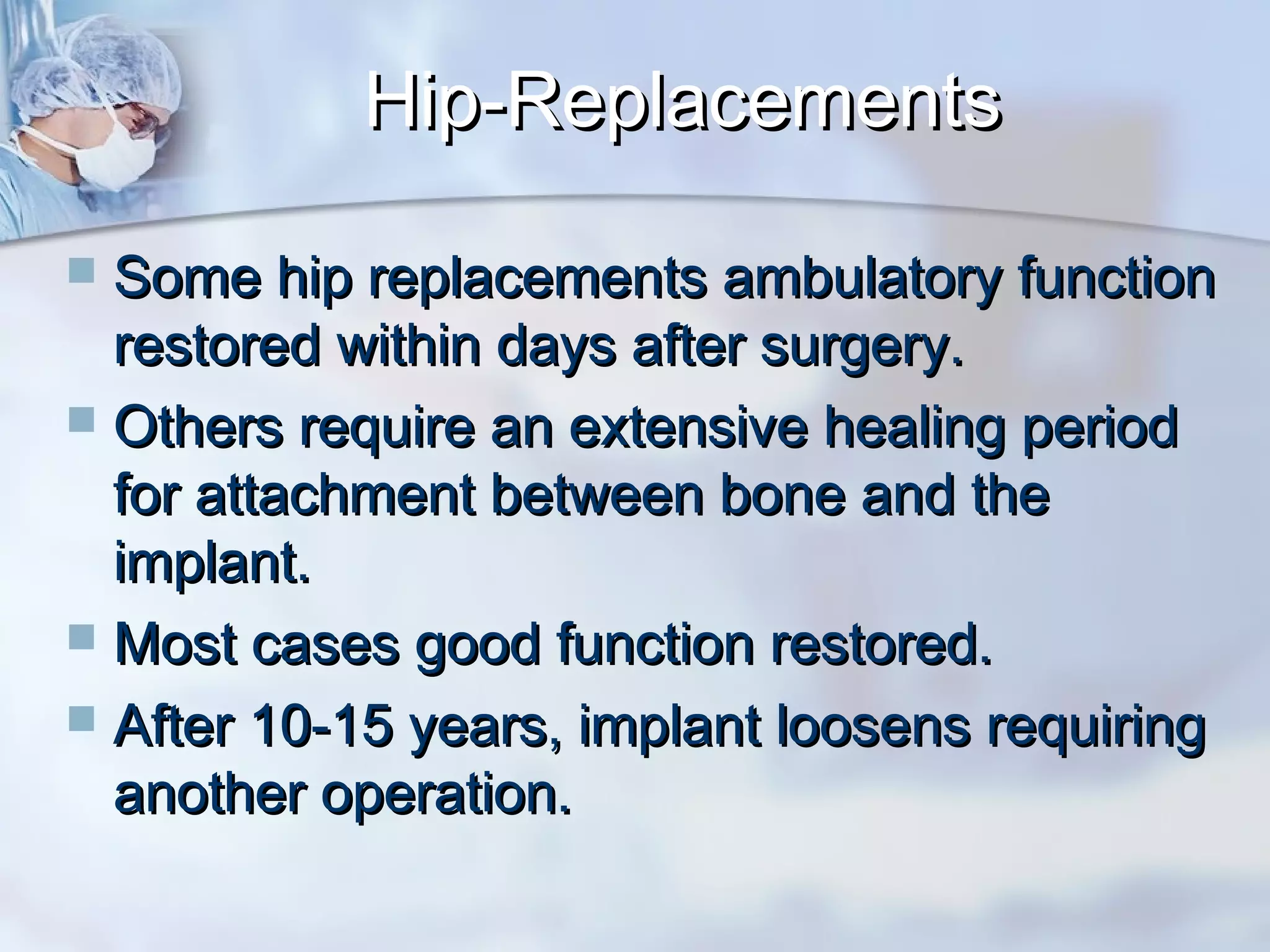  Some hip replacements ambulatory functionSome hip replacements ambulatory function
restored within days after surgery.restored within days after surgery.
 Others require an extensive healing periodOthers require an extensive healing period
for attachment between bone and thefor attachment between bone and the
implant.implant.
 Most cases good function restored.Most cases good function restored.
 After 10-15 years, implant loosens requiringAfter 10-15 years, implant loosens requiring
another operation.another operation.
Hip-ReplacementsHip-Replacements
 