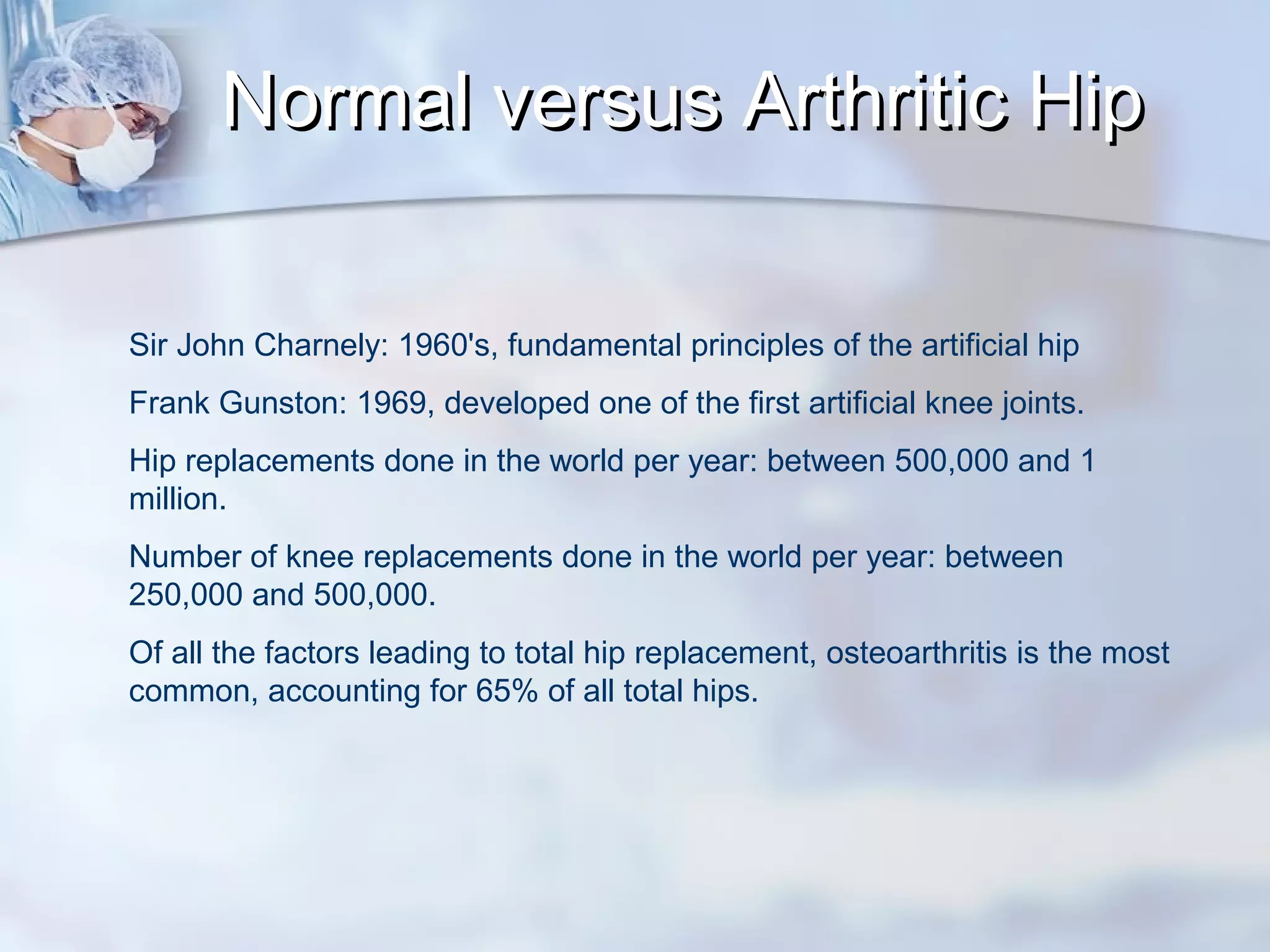 Normal versus Arthritic HipNormal versus Arthritic Hip
Sir John Charnely: 1960's, fundamental principles of the artificial hip
Frank Gunston: 1969, developed one of the first artificial knee joints.
Hip replacements done in the world per year: between 500,000 and 1
million.
Number of knee replacements done in the world per year: between
250,000 and 500,000.
Of all the factors leading to total hip replacement, osteoarthritis is the most
common, accounting for 65% of all total hips.
 