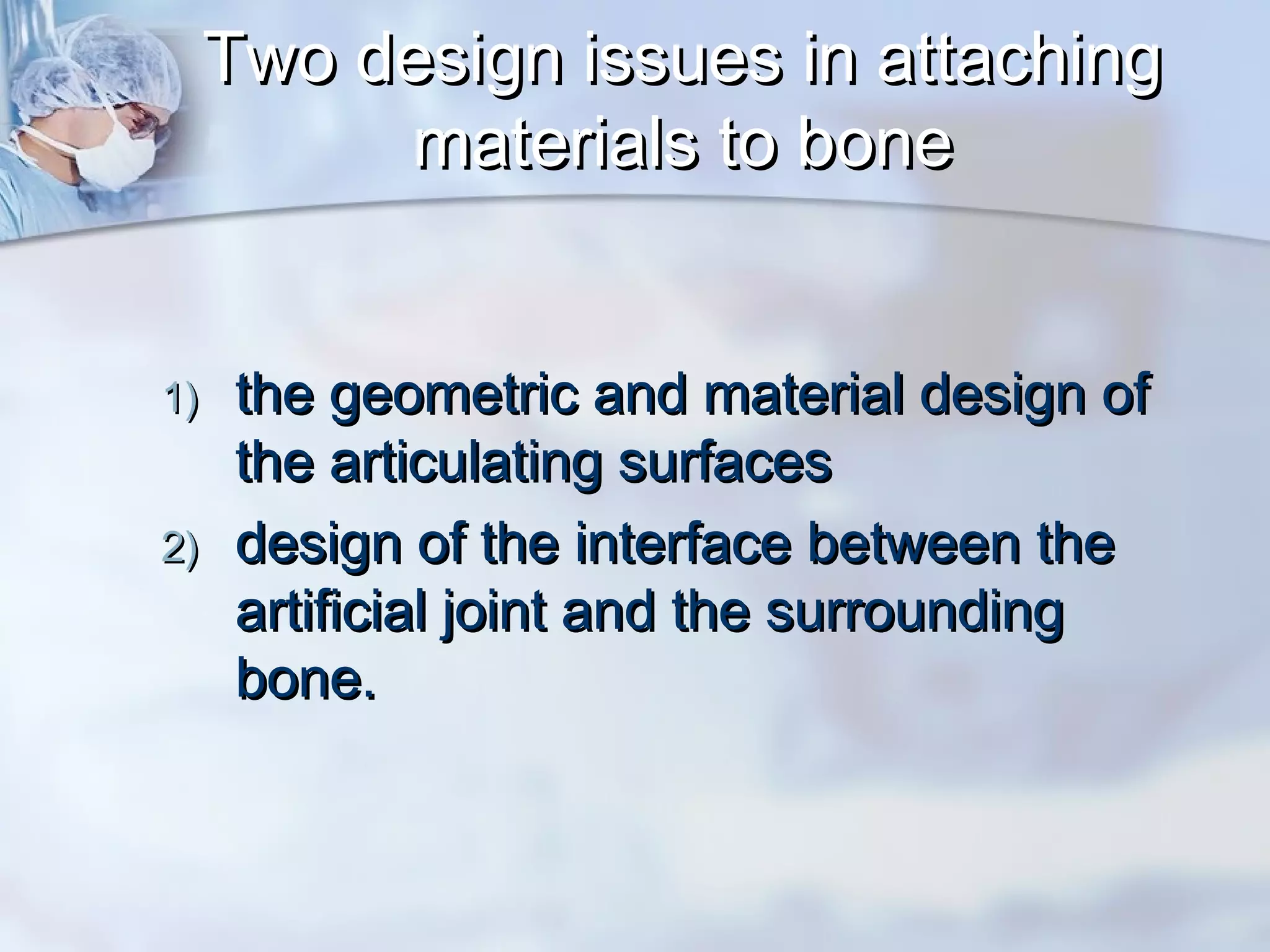 Two design issues in attachingTwo design issues in attaching
materials to bonematerials to bone
1)1) the geometric and material design ofthe geometric and material design of
the articulating surfacesthe articulating surfaces
2)2) design of the interface between thedesign of the interface between the
artificial joint and the surroundingartificial joint and the surrounding
bone.  bone.  
 