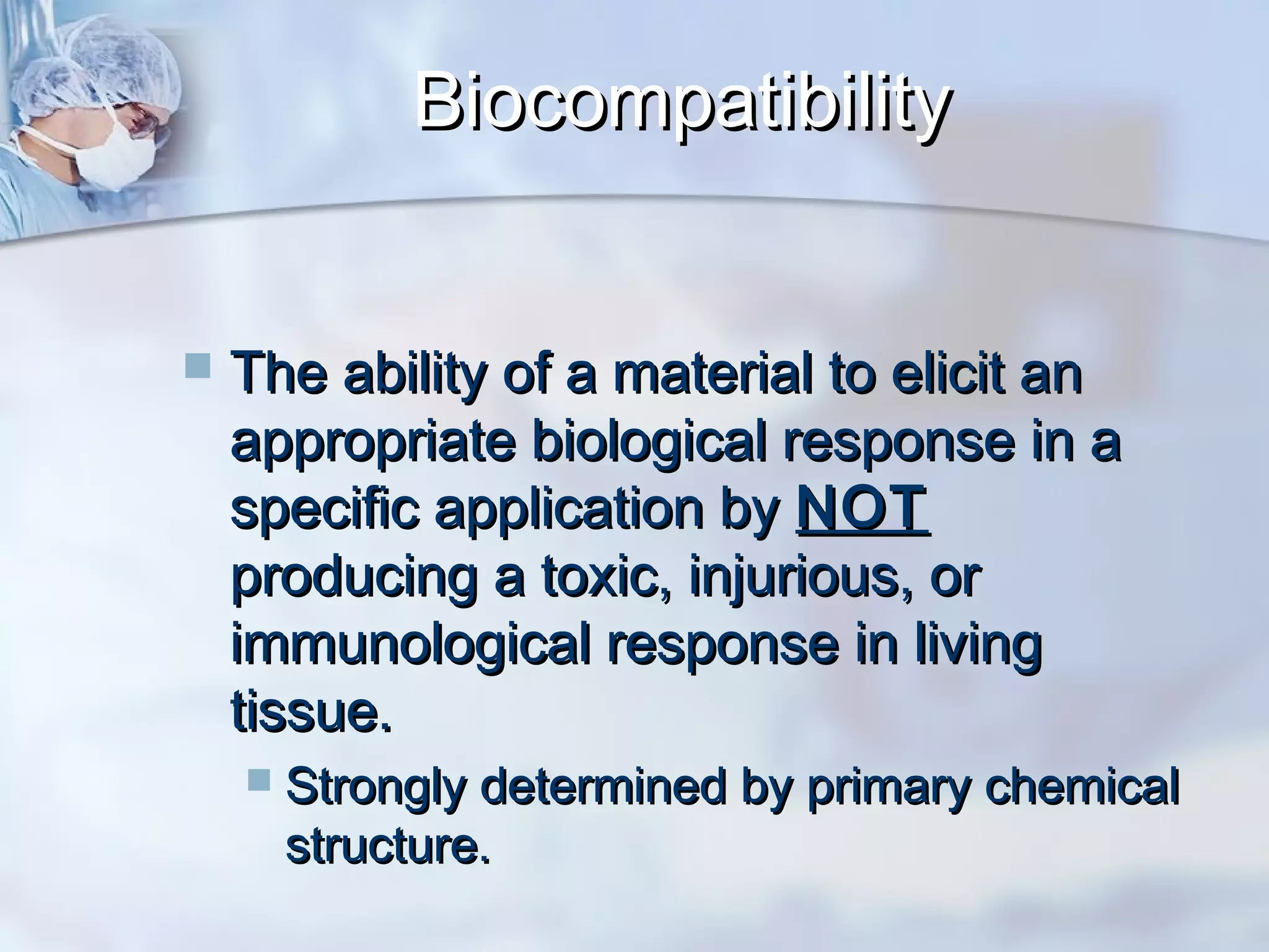 BiocompatibilityBiocompatibility
 The ability of a material to elicit anThe ability of a material to elicit an
appropriate biological response in aappropriate biological response in a
specific application byspecific application by NOTNOT
producing a toxic, injurious, orproducing a toxic, injurious, or
immunological response in livingimmunological response in living
tissue.tissue.
 Strongly determined by primary chemicalStrongly determined by primary chemical
structure.structure.
 