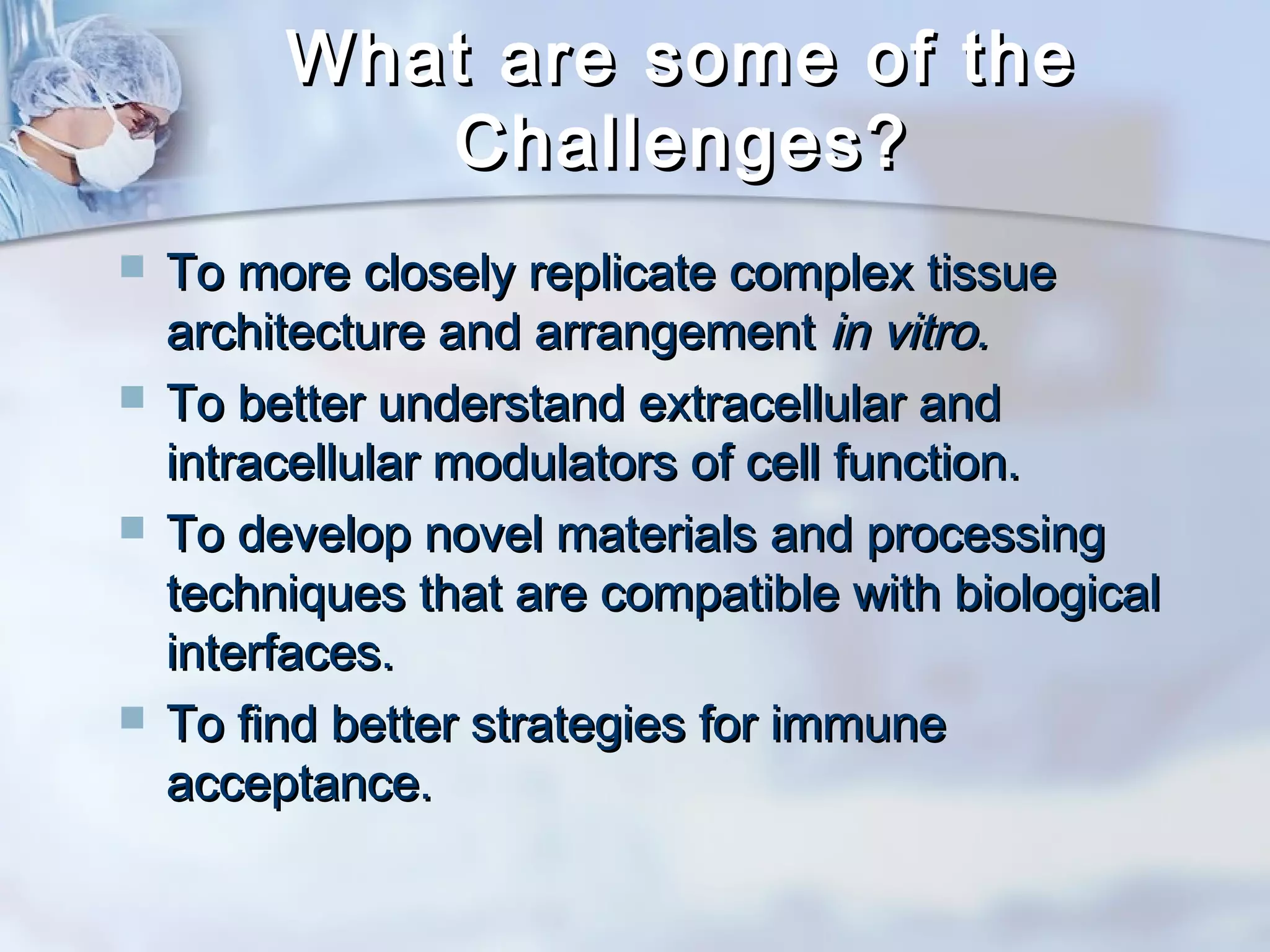 What are some of theWhat are some of the
Challenges?Challenges?
 To more closely replicate complex tissueTo more closely replicate complex tissue
architecture and arrangementarchitecture and arrangement in vitro.in vitro.
 To better understand extracellular andTo better understand extracellular and
intracellular modulators of cell function.intracellular modulators of cell function.
 To develop novel materials and processingTo develop novel materials and processing
techniques that are compatible with biologicaltechniques that are compatible with biological
interfaces.interfaces.
 To find better strategies for immuneTo find better strategies for immune
acceptance.acceptance.
 