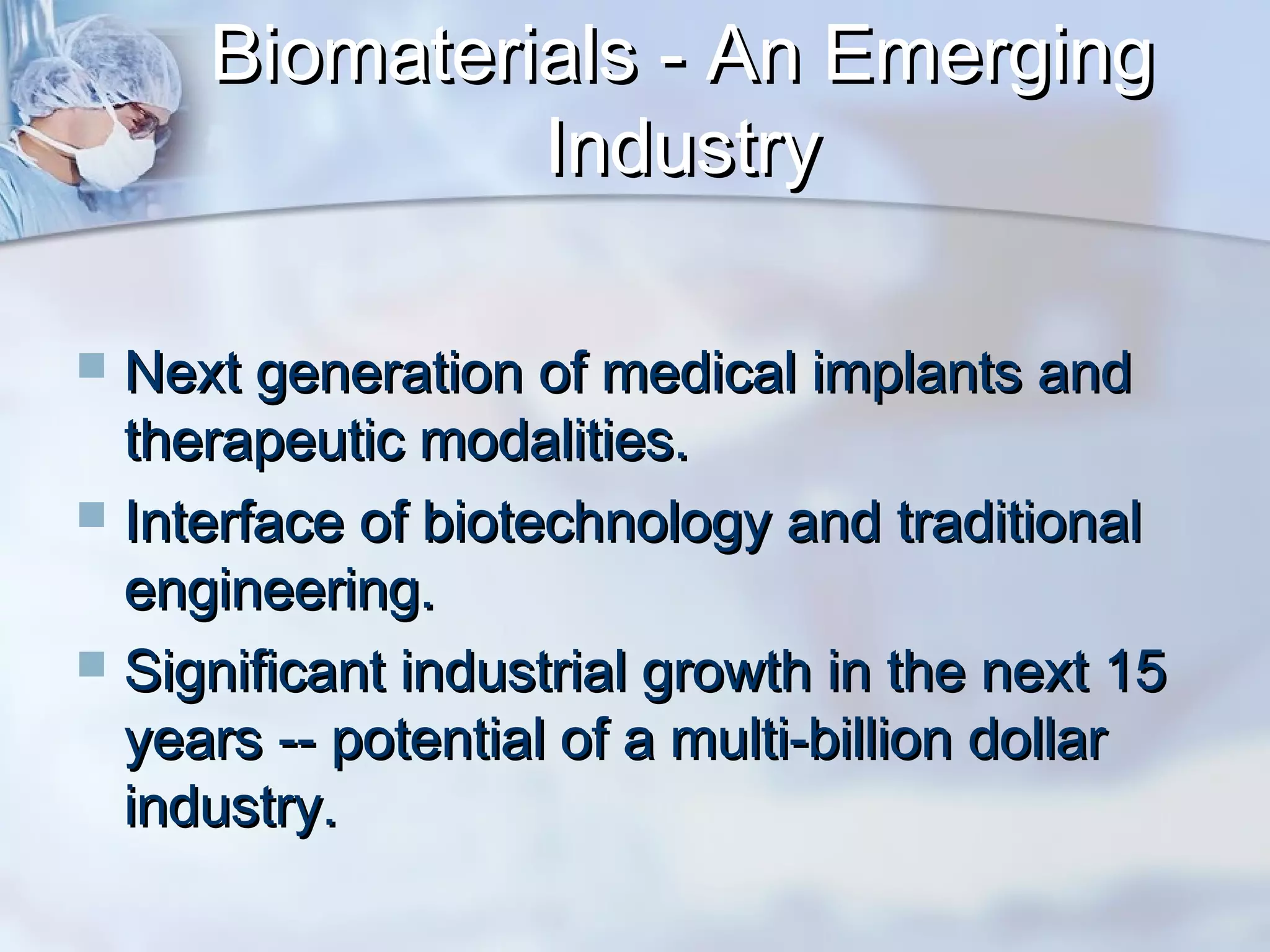 Biomaterials - An EmergingBiomaterials - An Emerging
IndustryIndustry
 Next generation of medical implants andNext generation of medical implants and
therapeutic modalities.therapeutic modalities.
 Interface of biotechnology and traditionalInterface of biotechnology and traditional
engineering.engineering.
 Significant industrial growth in the next 15Significant industrial growth in the next 15
years -- potential of a multi-billion dollaryears -- potential of a multi-billion dollar
industry.industry.
 