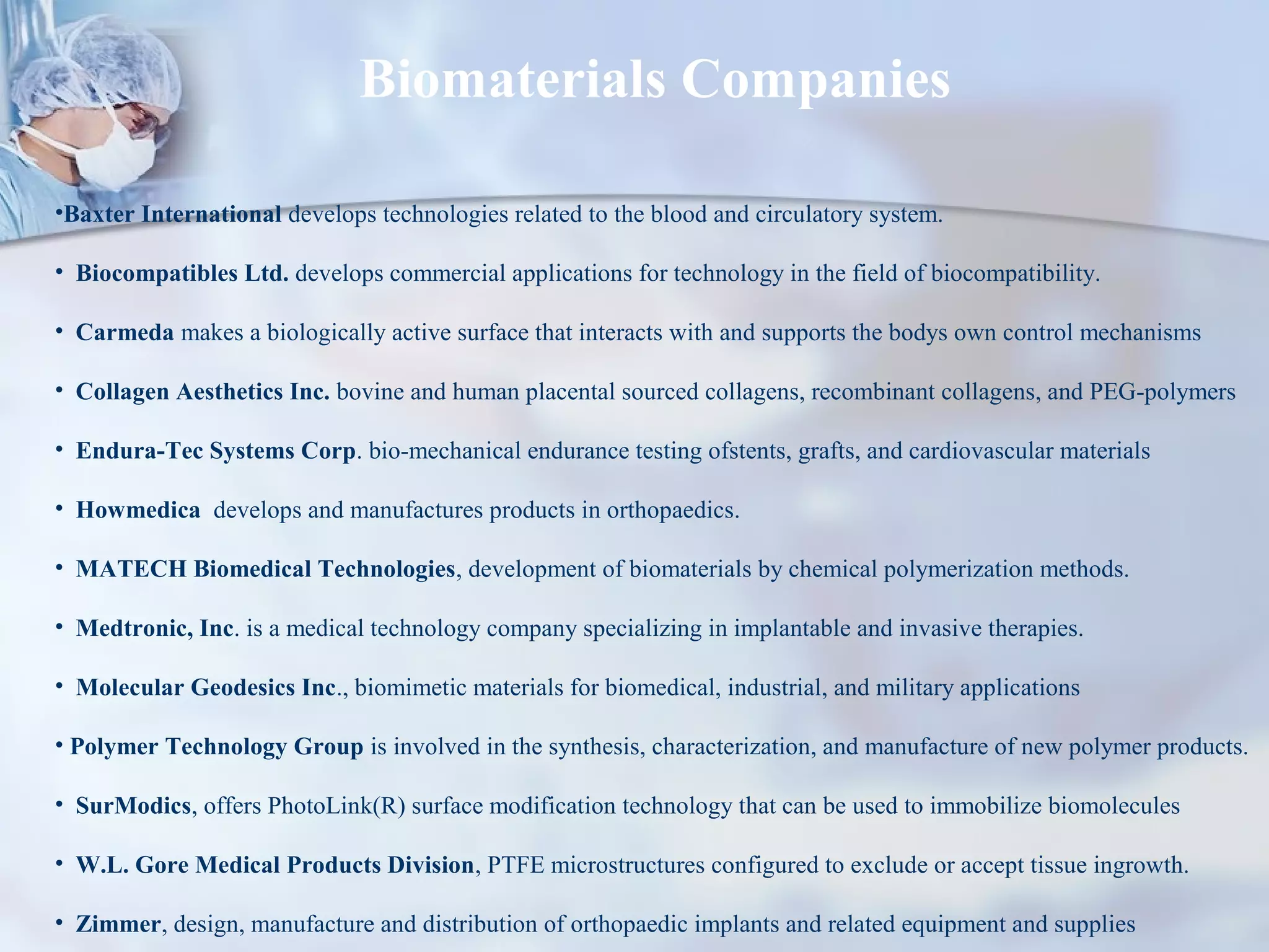 Biomaterials Companies
•Baxter International develops technologies related to the blood and circulatory system.
• Biocompatibles Ltd. develops commercial applications for technology in the field of biocompatibility.
• Carmeda makes a biologically active surface that interacts with and supports the bodys own control mechanisms
• Collagen Aesthetics Inc. bovine and human placental sourced collagens, recombinant collagens, and PEG-polymers
• Endura-Tec Systems Corp. bio-mechanical endurance testing ofstents, grafts, and cardiovascular materials
• Howmedica develops and manufactures products in orthopaedics.
• MATECH Biomedical Technologies, development of biomaterials by chemical polymerization methods.
• Medtronic, Inc. is a medical technology company specializing in implantable and invasive therapies.
• Molecular Geodesics Inc., biomimetic materials for biomedical, industrial, and military applications
• Polymer Technology Group is involved in the synthesis, characterization, and manufacture of new polymer products.
• SurModics, offers PhotoLink(R) surface modification technology that can be used to immobilize biomolecules
• W.L. Gore Medical Products Division, PTFE microstructures configured to exclude or accept tissue ingrowth.
• Zimmer, design, manufacture and distribution of orthopaedic implants and related equipment and supplies
 