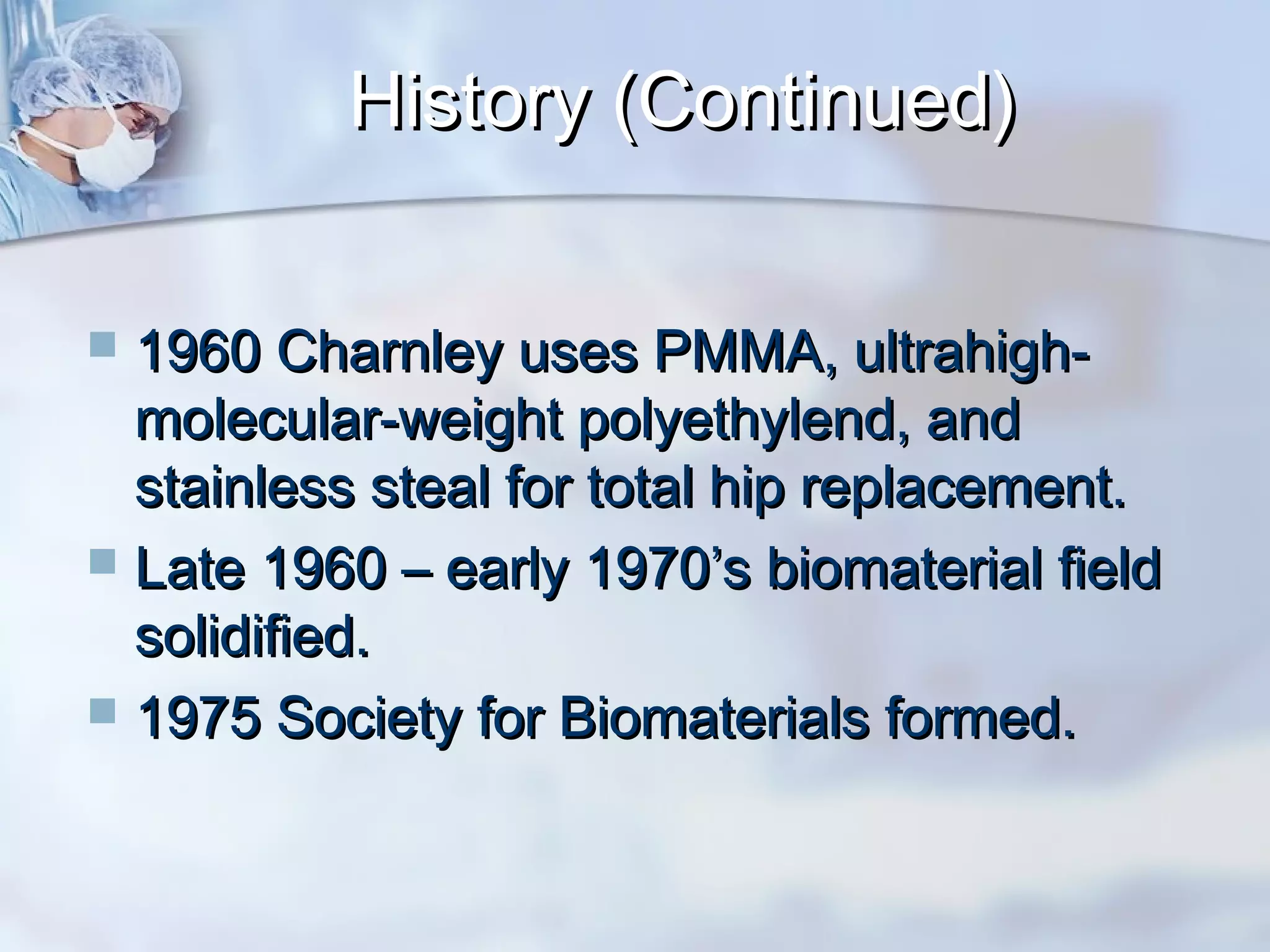 History (Continued)History (Continued)
 1960 Charnley uses PMMA, ultrahigh-1960 Charnley uses PMMA, ultrahigh-
molecular-weight polyethylend, andmolecular-weight polyethylend, and
stainless steal for total hip replacement.stainless steal for total hip replacement.
 Late 1960 – early 1970’s biomaterial fieldLate 1960 – early 1970’s biomaterial field
solidified.solidified.
 1975 Society for Biomaterials formed.1975 Society for Biomaterials formed.
 