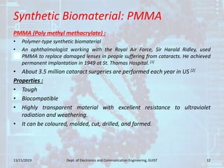 Synthetic Biomaterial: PMMA
PMMA (Poly methyl methacrylate) :
• Polymer-type synthetic biomaterial
• An ophthalmologist working with the Royal Air Force, Sir Harold Ridley, used
PMMA to replace damaged lenses in people suffering from cataracts. He achieved
permanent implantation in 1949 at St. Thomas Hospital. [1]
• About 3.5 million cataract surgeries are performed each year in US [2]
Properties :
• Tough
• Biocompatible
• Highly transparent material with excellent resistance to ultraviolet
radiation and weathering.
• It can be coloured, molded, cut, drilled, and formed.
13/11/2019 12Dept. of Electronics and Communication Engineering, GUIST
 