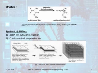Structure :
Synthesis of PMMA :
1) Batch cell bulk polymerization
2) Continuous bulk polymerization
13/11/2019 Dept. of Electronics and Communication Engineering, GUIST 13
Fig : polymerization of methyl methacrylate into polymethyl methacrylate (PMMA)
Fig : Process of Batch cell bulk polymerization
 