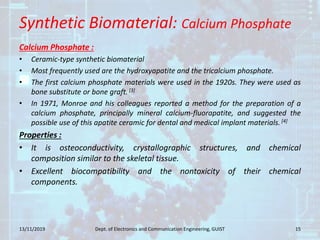 Synthetic Biomaterial: Calcium Phosphate
Calcium Phosphate :
• Ceramic-type synthetic biomaterial
• Most frequently used are the hydroxyapatite and the tricalcium phosphate.
• The first calcium phosphate materials were used in the 1920s. They were used as
bone substitute or bone graft.[3]
• In 1971, Monroe and his colleagues reported a method for the preparation of a
calcium phosphate, principally mineral calcium-fluorapatite, and suggested the
possible use of this apatite ceramic for dental and medical implant materials. [4]
Properties :
• It is osteoconductivity, crystallographic structures, and chemical
composition similar to the skeletal tissue.
• Excellent biocompatibility and the nontoxicity of their chemical
components.
13/11/2019 15Dept. of Electronics and Communication Engineering, GUIST
 