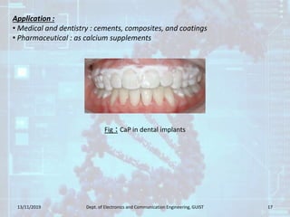 13/11/2019 Dept. of Electronics and Communication Engineering, GUIST 17
Fig : CaP in dental implants
Application :
• Medical and dentistry : cements, composites, and coatings
• Pharmaceutical : as calcium supplements
 