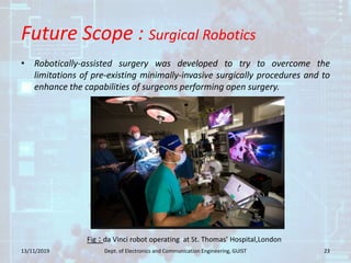 Future Scope : Surgical Robotics
• Robotically-assisted surgery was developed to try to overcome the
limitations of pre-existing minimally-invasive surgically procedures and to
enhance the capabilities of surgeons performing open surgery.
13/11/2019 23Dept. of Electronics and Communication Engineering, GUIST
Fig : da Vinci robot operating at St. Thomas’ Hospital,London
 