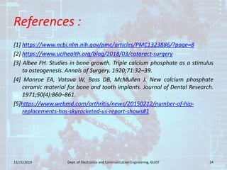 References :
[1] https://www.ncbi.nlm.nih.gov/pmc/articles/PMC1323886/?page=8
[2] https://www.ucihealth.org/blog/2018/03/cataract-surgery
[3] Albee FH. Studies in bone growth. Triple calcium phosphate as a stimulus
to osteogenesis. Annals of Surgery. 1920;71:32–39.
[4] Monroe EA, Votava W, Bass DB, McMullen J. New calcium phosphate
ceramic material for bone and tooth implants. Journal of Dental Research.
1971;50(4):860–861.
[5]https://www.webmd.com/arthritis/news/20150212/number-of-hip-
replacements-has-skyrocketed-us-report-shows#1
13/11/2019 24Dept. of Electronics and Communication Engineering, GUIST
 