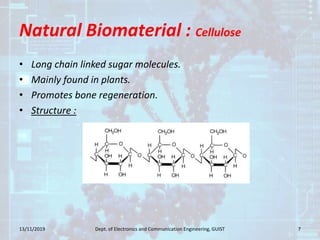 Natural Biomaterial : Cellulose
• Long chain linked sugar molecules.
• Mainly found in plants.
• Promotes bone regeneration.
• Structure :
13/11/2019 7Dept. of Electronics and Communication Engineering, GUIST
 