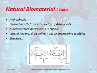 Natural Biomaterial : Chitin
• Hydrophobic
• Derived mostly from exoskeleton of Arthropods
• N-deacetylated derivative- CHITOSAN
• Wound healing, drug delivery, tissue engineering scaffolds
• Structure :
13/11/2019 8Dept. of Electronics and Communication, Engineering GUIST
 