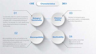 Characteristics
Functionality refers to a series of properties
that a biological material should possess or
complete with a corresponding biological
function. For example, as a slow release drug,
drug release performance is its biological
functionality.
01
Biocompatibility can be summarized as the
relationship between material and living body,
including blood compatibility and
histocompatibility such as non-toxic, non-
carcinogenic and no immune rejection.).
02
Resistant to biological aging
(particularly stable) or biodegradable
(controlled degradation).
Machinability means that
the material can be
molded and disinfected.
03
04
Biological
functionality
Biocompatibility
Chemical
stability
Machinability
 