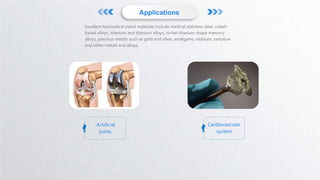 Applications
Artificial
joints
Cardiovascular
system
Excellent biomedical metal materials include medical stainless steel, cobalt-
based alloys, titanium and titanium alloys, nickel-titanium shape memory
alloys, precious metals such as gold and silver, amalgams, niobium, tantalum
and other metals and alloys.
 