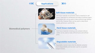 Soft tissue materials
Soft tissue materials are primarily used as materials for soft
tissues, especially for membranes and tubes of artificial organs.
Polyethylene film can be used to make artificial lungs, kidneys,
and the like. Polyester fibers can be used to make blood
vessels, peritoneum, and the like.
Hard tissue materials
Hard tissue materials including acrylic polymer silicone
rubber can be used to make artificial bones and artificial
joints.
Degradable materials
Degradable material means that the aliphatic polyester
has biodegradability and has been used for acceptable
surgical sutures.
Applications
Biomedical polymers
 