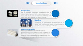 After the bioceramic is implanted into the living body, the
antelope apatite layer can be formed on the surface of the
tissue, so it can be used for artificially implanting roots,
crowns, bone filling materials and coating materials.
Bioceramics
Bioglass can be implanted into the bone defect of the
human body. It can directly bind to the bone tissue and
repair the bone tissue and restore its function.
Bioglass
Medical carbon materials are relatively stable in
physiological environments and have been widely used for
the repair of cardiovascular systems, such as artificial heart
valves and artificial blood vessels. It can also be used as a
coating material for metals and polymers.
Carbon materials
Applications
 