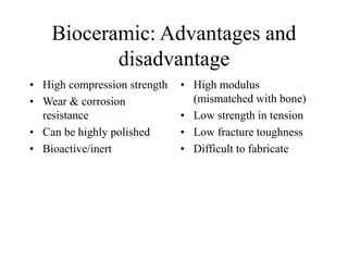 Bioceramic: Advantages and
disadvantage
• High compression strength
• Wear & corrosion
resistance
• Can be highly polished
• Bioactive/inert
• High modulus
(mismatched with bone)
• Low strength in tension
• Low fracture toughness
• Difficult to fabricate
 
