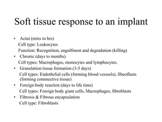 Soft tissue response to an implant
• Actut (mins to hrs)
Cell type: Leukocytes
Function: Recognition, engulfment and degradation (killing)
• Chronic (days to months)
Cell types: Macrophages, monocytes and lymphocytes.
• Granulation tissue formation (3-5 days)
Cell types: Endothelial cells (forming blood vesssels), fibeoflasts
(forming connnective tissue)
• Foreign body reaction (days to life time)
Cell types: Foreign body giant cells, Macrophages, fibroblasts
• Fibrosis & Fibrous encapsulation
Cell type: Fibroblasts
 