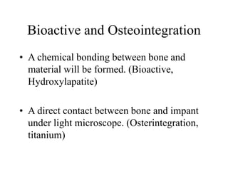 Bioactive and Osteointegration
• A chemical bonding between bone and
material will be formed. (Bioactive,
Hydroxylapatite)
• A direct contact between bone and impant
under light microscope. (Osterintegration,
titanium)
 