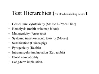 Test Hierarchies (for blood-contacting device)
• Cell culture, cytotoxicity (Mouse L929 cell line)
• Hemolysis (rabbit or human blood)
• Mutagenicity (Ames test)
• Systemic injection, acute toxicity (Mouse)
• Sensitization (Guinea pig)
• Pyrogenicity (Rabbit)
• Intramuscular implnatation (Rat, rabbit)
• Blood compatibility
• Long-term implatation.
 