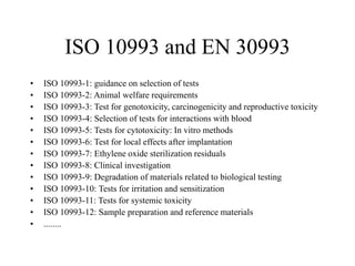ISO 10993 and EN 30993
• ISO 10993-1: guidance on selection of tests
• ISO 10993-2: Animal welfare requirements
• ISO 10993-3: Test for genotoxicity, carcinogenicity and reproductive toxicity
• ISO 10993-4: Selection of tests for interactions with blood
• ISO 10993-5: Tests for cytotoxicity: In vitro methods
• ISO 10993-6: Test for local effects after implantation
• ISO 10993-7: Ethylene oxide sterilization residuals
• ISO 10993-8: Clinical investigation
• ISO 10993-9: Degradation of materials related to biological testing
• ISO 10993-10: Tests for irritation and sensitization
• ISO 10993-11: Tests for systemic toxicity
• ISO 10993-12: Sample preparation and reference materials
• ........
 