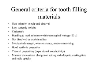 General criteria for tooth filling
materials
• Non-irritation to pulp and gingival
• Low systemic toxicity
• Cariostatic
• Bonding to tooth substance without marginal leakage (20 u)
• Not dissolved or erode in saliva
• Mechanical strength, wear resistance, modules matching.
• Good aesthetic properties
• Thermal propertiesy (expansion & conductivity)
• Minimal dimensional changes on setting and adequate working time
and radio opacity
 