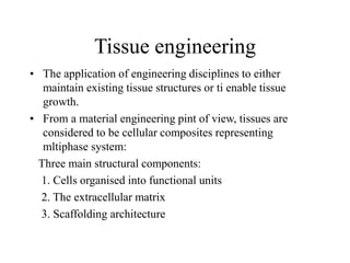 Tissue engineering
• The application of engineering disciplines to either
maintain existing tissue structures or ti enable tissue
growth.
• From a material engineering pint of view, tissues are
considered to be cellular composites representing
mltiphase system:
Three main structural components:
1. Cells organised into functional units
2. The extracellular matrix
3. Scaffolding architecture
 
