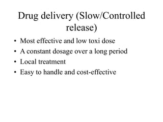 Drug delivery (Slow/Controlled
release)
• Most effective and low toxi dose
• A constant dosage over a long period
• Local treatment
• Easy to handle and cost-effective
 