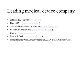 Leading medical device company
• Johnson & Johnson (www.jnj.com)
• Biomet INC (www.biomed.com)
• Strycker Howmedica Osteonics (www.osteonis.com)
• Sulzer Orthopedics Ltd (www.sulzerotho.com)
• Zimmer (www.zimmer.com)
• Merck & Co Inc (www.merck.com)
• Nobel biocare/AstraZeneca/Pacesetter AB/Q-med/Artimplant/Doxa
 