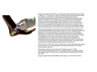 Calcium phosphate cement (CPC) is a synthetic bone graft material that was invented
in 1986 by L. C. Chow and W. E. Brown, scientists at the American Dental Association.
The cement is a white powder consisting of equimolar amounts of ground
Ca4(PO4)2O (tetracalcium phosphate, TTCP) and CaHPO4 (dicalcium phosphate
anhydrous, DCPA). When mixed with water, the material forms a workable paste
which can be shaped during surgery to fit the contours of a wound. The cement
hardens within 20 min allowing rapid closure of the wound. The hardening reaction,
which forms nanocrystalline hydroxyapatite (HA) as the product, is isothermic and
occurs at physiologic pH so tissue damage does not occur during the setting reaction.
CPC was FDA approved for the treatment of non-load-bearing bone defects in 1996.
HA is the primary inorganic component of natural bone which makes the hardened
cement biocompatible and osteoconductive. Over time, CPC is gradually resorbed and
replaced with new bone. Because CPC is brittle, it is used for non-load-bearing
applications such as dental and cranio-facial applications. CPC has two significant
advantages over pre-formed, sintered ceramics. First, the CPC paste can be sculpted
during surgery to fit the contours of the wound. Second, the nanocrystalline
hydroxyapatite structure of the CPC makes it osteoconductive causing it to be
gradually resorbed and replaced with new bone. Recent work with CPC has focused
on improving mechanical properties, making premixed cements, making the cement
macroporous and seeding cells and growth factors into the cement.
Invention of CPC: Brown WE, Chow LC (1986) A new calcium phosphate water setting
cement. Brown PW, ed. Cements Research Progress. Westerville, OH: American
Ceramic Society; 352–379.
CPC Review: Friedman CD, Costantino PD, Takagi S, Chow LC. (1998)
BoneSourceTM hydroxyapatite cement: a novel biomaterial for craniofacial skeletal
tissue engineering and reconstruction. J Biomed Mater Res (Appl Biomater) 43:428-
432, 1998.
Image Copyright 2007 by Wright Medical Technology, Inc. Used with permission.
 