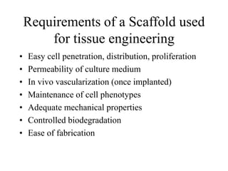 Requirements of a Scaffold used
for tissue engineering
• Easy cell penetration, distribution, proliferation
• Permeability of culture medium
• In vivo vascularization (once implanted)
• Maintenance of cell phenotypes
• Adequate mechanical properties
• Controlled biodegradation
• Ease of fabrication
 