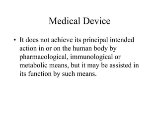 Medical Device
• It does not achieve its principal intended
action in or on the human body by
pharmacological, immunological or
metabolic means, but it may be assisted in
its function by such means.
 