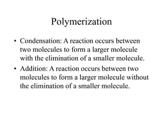 Polymerization
• Condensation: A reaction occurs between
two molecules to form a larger molecule
with the elimination of a smaller molecule.
• Addition: A reaction occurs between two
molecules to form a larger molecule without
the elimination of a smaller molecule.
 