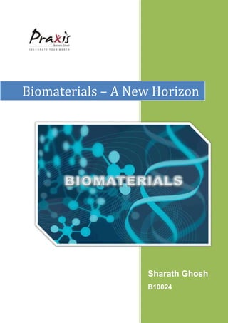 Biomaterials – A New HorizonSharath GhoshB100243048002266950<br />Biomaterials – A New Horizon<br />A paper submitted to<br />Dr. Prithwis Mukharjee<br />In partial fulfilment of the requirements of the course<br />Business Information Systems<br />On 07/11/2010<br />By Sharath Ghosh<br />B10024<br />Praxis Business School<br />Abstract<br />During the last decade’s considerable attention have been directed towards the use of implants using biomaterials. Biomaterials are intended to interface with biological system to evaluate and treat tissue, organs or functions of the body. But biomaterials so far are disable to become a part of body systems, they are still an alien material for the body. This work is based on the development of biocompatible biomaterials using tissue-engineering, made artificially but when inside the host will be a part of body system and act accordingly. This revolution will coincide with the increase in overall human survivability, regeneration theories, efficient systems and repair mechanisms.<br />The Idea – An Overview<br />Introduction:<br />There is a big demand for bio-materials to assist or replace organ functions and to improve patients’ quality of life. Materials options include metals, ceramics and polymers. Unfortunately the conventional materials are used that were not specifically developed for biological applications. Interaction between biomaterials and natural tissues is an important subject for biomaterial science and have a huge scope ahead. Such information is essential to aid the design of new biocompatible biomaterials.Source : www.mediligence.com<br />State of the art biomaterials:<br />Biomaterials are widely used in medical and dental treatment but their effectiveness is questionable. Almost all were developed for general use. Some alloys and hydroxyapatites were introduced in orthopaedic and dental fields and satisfactory results were obtained. Hydroxyapatite has the advantage that it connects to natural hydroxyapatite in bone. Toxicity must be avoided but inertness is not a high priority in biomaterials. Unfortunately metallic and ceramic biomaterials are not suitable to to replace soft tissues because of markedly different mechanical properties. Conventional polymers are used for many of today’s disposable medical devices but new functional biomaterials are awaited. Biomaterials have already successfully impacted the orthopaedic market segment. The invention of new facilitating technology will not only modify research in this field but with the increase in its applications the market will be bigger by time. Source : www.mediligence.com<br />Future visions:<br />Replacing natural organs with artificial ones causes difficulties when they do not function properly. However, artificial organs are necessary to support part or all of their essential functions, thereby improving quality of life. Artificial kidneys are one example. At present artificial hearts are only used temporarily to keep patient alive prior to organ transplantation. Availability of transplantable organs is strictly limited. New functional biomaterials are needed to improve artificial organs.<br />Non-thrombogenic artificial surfaces are an essential target for synthesis. There have been many proposals to provide blood compatible surfaces. This will increase the efficiency and take this science in the next level. Immobilization of hepain and urokinase, and introduction of poly-ethylene oxide chains on the surface are promising. Accumulation of plasma proteins on the blood contracting surfaces must be minimized. Preparation of multifunctional biomaterials such as non thrombogenic elastomers and permeable membranes, is a future challange.<br />Allograft Technology has a huge market. This technology will boost up the investments in this field.<br /> Source : www.mediligence.com<br />Future Needs and Priorities:<br />Artificial organs must be connected to our bodies during use but methods of connection still need to be researched. Infection at the interface is an unsolved problem in medical devices and artificial organs. Encapsulation around implanted biomaterials is essential for implantable biosensors which will be the outstanding gift of medical science to human civilization. But this technology is yet to be invented. Other emerging technologies around biomaterials are how to join each artificial blood vessel with patient’s natural blood vessels by the innovation of durable bonds between artificial organs and human tissues. Biocompatible blood access is also required for dialysis patients. <br />Source: Biomaterials by John B Park<br />Good scaffold is needed for cells and tissues other than gelatine and collagen. A three dimentional biomatrix is important for tissue engineering, especially to make hybridized artificial organs such as artificial liver support system.<br />Internal Research Programme needs :<br />Hard dental tissues do not have effective wound healing characteristics and do not regenerate, this was not initially realized by dental researched and clinicians. Clinicians believe that they could provide durable prosthesis to fix defects but the cut tissue did not heal and suffered invasion of micro-organisms. This is termed “secondary caries”. Connecting artificial materials to artificial tissues including tooth substrates will be a huge contribution in this field. Invention of pseudo-wound-healing characteristics will revolutionize the medical world. It is expected that hybridized dental tissue together with impermeable and acid resistant artificial enamel could resolve many problems in dentistry. Dental biomaterials may eliminate many dental defects in hard tissue and rejuvenate their function.<br />Non thrombogenic biomaterials are widely used in the development of artificial hearts but there are difficulties in their preparation. Artificial hearts are available as a temporary measure to bridge the transfer during heart transplantation even without non-thrombogenic substrates. The inner surface of blood vessels is composed of bio membranes whose main components are phospholipids. It has been suggested that methacrylate with phospholipid polar groups might be used at the membrane interphaseas the polymer surfaces could accumulate phospholipids when in contact with body fluids. 2-Methacryloyloxyenthylphosphorylchloride can be prepared and the characteristics of copolymers can be evaluated. Such copolymers are non-thrombogenic, highly hypophillic and, permeable, transluscent and do not accumulate bio active proteins on the surface. Bio-compatibility of several artificial surfaces could be improved by coating. This technology could open up revolutionary implementations of the use of such artificially designed organs and advanced medical devices.<br />3028950190500Conclusion:<br />Patients with several handicaps require new type biomaterials to improve their quality of life by assisting, recovering and reconstructing diseased or lost functions or organs. Connecting biomaterial science with tissue engineering will be a huge contribution to mankind. For example dialysis membranes keep more than 500 thousand chronic kidney patients every year. Tissue engineering has limitations and work is in hand to prepare new functional biomaterials with sufficiently strong mechanical properties. Good scaffolds are also needed for tissue engineering. Biotechnology based on gene science offers useful methods of producing effective materials for medical devices and artificial organs.<br />Source : www.bb.ustc.edu.cn<br />The Idea – Detailed Analysis<br />History<br />Replacing body parts, and especially hard tissues, dates back centuries by use of natural or synthetic materials. For instance, the Etruscans learned to substitute missing teeth with bridges made from artificial teeth carved from the bones of oxen, and in the 17th century a piece of dog skull was successfully transplanted into the damaged skull of a Dutch duke. The Chinese recorded the first use of dental amalgam to repair decayed teeth in the year 699 AD, and the pre-Colombian civilization used gold sheets to heal cranial cavities following trepanation. However, many other implantations failed as a result of the selected materials.<br />The safe use of materials to replace body parts did not come into practice until the advance of aseptic surgical techniques at the end of the 19th century. For decades attempts have been made to repair or replace hard tissues by various means. At first antilogous bone was used by grafting usually requires a second surgerical procedure. To overcome this shortage allogenic bone was taken into consideration, but its clinical performance is inferior as compared with autologous bone. In addition in load bearing applications, such as teeth or hip implants, bulk grafts cannot be used functionally. Instead, metals and non-degradable ceramics have been used because of their resistance to fatigue and high tensile strength. Until 1960s, materials used to replace body parts were borrowed from other industrial domains, and some of these are still widely used. Since 1960s materials specifically designed for body repair have been processed and used in clinical settings.<br />Regardless of their composition or application, materials used for body repair must meet both bio functionality and biocompatibility. Biocompatibility concerns the ability of the implant to perform the purpose for which it is designated. <br />Biomaterials can be defined as a material that is used to make devices to replace a part or a function of the body in a safe, reliable, economic and physiologically acceptable manner. It is a synthetic material used to replace part of living system or to function intimate contact with living tissue.<br />CompositionTypeClinical ApplicationsPropertiesTitanium & AlloysCeramicBone ReplacementsLoad Bearing  SitesHip/Dental ProsthesisSpinal CasesBone Bonding (Bioactivity)Non corrosive, high specific strengthLow elasticity modulusBoneComposite MineralsProteinsBone Void FillerCartilage RegenerationSimilar Composition as the last boneBiodegradableNatural Source of ProteinsCollagenProteinHard and Soft Tissue RegenerationBiodegradableFibrinProteinSoft Tissue RepairSealing CapacityPoly-ethyleneCo-PolymerCement stopperBone void fillerSoft Tissue regenerationDrug DeliveryTurnability by varying molecular weight of degradation and mechanical propertiesBioactivity<br />Till now application of biomaterials are limited. But there exist a huge scope of tissue repairment using biomaterials and tissue engineering technology. The resources and technology is available and the research on this have already started. This will bring a new mode to medical science.<br />Towards Smart Designs to repair Tissues<br />Smart Design of Tissue Repair<br />,[object Object]