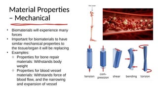 Material Properties
– Mechanical
• Biomaterials will experience many
forces
• Important for biomaterials to have
similar mechanical properties to
the tissue/organ it will be replacing
• Examples:
o Properties for bone repair
materials: Withstands body
weight
o Properties for blood vessel
materials: Withstands force of
blood flow, and the narrowing
and expansion of vessel
 