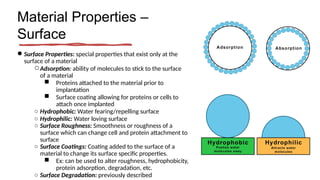 Material Properties –
Surface
● Surface Properties: special properties that exist only at the
surface of a material
○Adsorption: ability of molecules to stick to the surface
of a material
■ Proteins attached to the material prior to
implantation
■ Surface coating allowing for proteins or cells to
attach once implanted
○ Hydrophobic: Water fearing/repelling surface
○ Hydrophilic: Water loving surface
○ Surface Roughness: Smoothness or roughness of a
surface which can change cell and protein attachment to
surface
○ Surface Coatings: Coating added to the surface of a
material to change its surface specific properties.
■ Ex: can be used to alter roughness, hydrophobicity,
protein adsorption, degradation, etc.
○ Surface Degradation: previously described
 