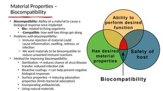 Material Properties –
Biocompatibility
• Biocompatibility: Ability of a material to cause a
biological response once implanted
• Bio-: related to living organisms
• -Compatible: how well two things get along
• Problems with biocompatibility:
o Immune rejection of material could
cause inflammation, swelling, redness, or
infection
o We want materials to be biocompatible to
reduce unwanted immune reactions
• Method for improving biocompatibility:
• Sterilization → reduces chance of virus/disease
transfer, reduced infection risk
• Bioactive coatings → can help prevent negative
biological responses
• Surface properties → reducing adsorption
properties (limits bacterial adsorption)
• Incorporating antibacterials
• Using natural materials
 