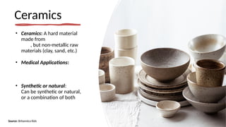 Ceramics
• Ceramics: A hard material
made from
, but non-metallic raw
materials (clay, sand, etc.)
• Medical Applications:
• Synthetic or natural:
Can be synthetic or natural,
or a combination of both
Source: Britannica Kids
 