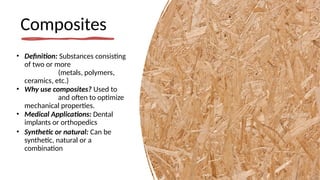 Composites
• Definition: Substances consisting
of two or more
(metals, polymers,
ceramics, etc.)
• Why use composites? Used to
and often to optimize
mechanical properties.
• Medical Applications: Dental
implants or orthopedics
• Synthetic or natural: Can be
synthetic, natural or a
combination
 