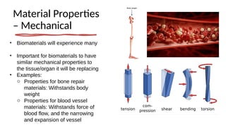 Material Properties
– Mechanical
• Biomaterials will experience many
• Important for biomaterials to have
similar mechanical properties to
the tissue/organ it will be replacing
• Examples:
o Properties for bone repair
materials: Withstands body
weight
o Properties for blood vessel
materials: Withstands force of
blood flow, and the narrowing
and expansion of vessel
 