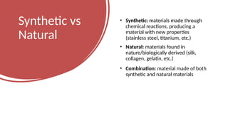 Synthetic vs
Natural
• Synthetic: materials made through
chemical reactions, producing a
material with new properties
(stainless steel, titanium, etc.)
• Natural: materials found in
nature/biologically derived (silk,
collagen, gelatin, etc.)
• Combination: material made of both
synthetic and natural materials
 