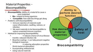 Material Properties –
Biocompatibility
• Biocompatibility: Ability of a material to cause a
once implanted
• Bio-: related to living organisms
• -Compatible: how well two things get along
• Problems with biocompatibility:
o Immune rejection of material could
cause inflammation, swelling, redness, or
infection
o We want materials to be biocompatible to
reduce unwanted immune reactions
• Method for improving biocompatibility:
• → reduces chance of virus/disease
transfer, reduced infection risk
• Bioactive coatings → can help prevent negative
biological responses
• → reducing adsorption properties
(limits bacterial adsorption)
• Incorporating antibacterials
• Using natural materials
 
