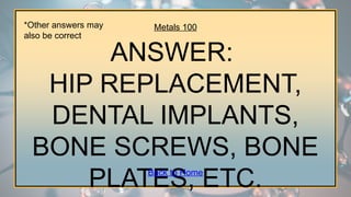 Metals 100
ANSWER:
HIP REPLACEMENT,
DENTAL IMPLANTS,
BONE SCREWS, BONE
PLATES, ETC.
Back to Home
*Other answers may
also be correct
 