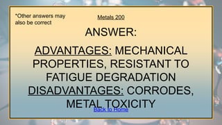 Metals 200
ANSWER:
ADVANTAGES: MECHANICAL
PROPERTIES, RESISTANT TO
FATIGUE DEGRADATION
DISADVANTAGES: CORRODES,
METAL TOXICITY
*Other answers may
also be correct
Back to Home
 