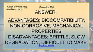 Ceramics 200
ANSWER:
ADVANTAGES: BIOCOMPATIBILITY,
NON-CORROSIVE, MECHANICAL
PROPERTIES
DISADVANTAGES: BRITTLE, SLOW
DEGRADATION, DIFFICULT TO MAKE
*Other answers may
also be correct
Back to Home
 