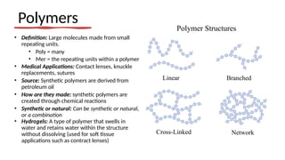 Polymers
• Definition: Large molecules made from small
repeating units.
• Poly = many
• Mer = the repeating units within a polymer
• Medical Applications: Contact lenses, knuckle
replacements, sutures
• Source: Synthetic polymers are derived from
petroleum oil
• How are they made: synthetic polymers are
created through chemical reactions
• Synthetic or natural: Can be synthetic or natural,
or a combination
• Hydrogels: A type of polymer that swells in
water and retains water within the structure
without dissolving (used for soft tissue
applications such as contract lenses)
 