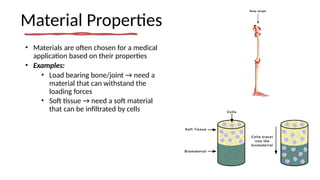 Material Properties
• Materials are often chosen for a medical
application based on their properties
• Examples:
• Load bearing bone/joint → need a
material that can withstand the
loading forces
• Soft tissue → need a soft material
that can be infiltrated by cells
 