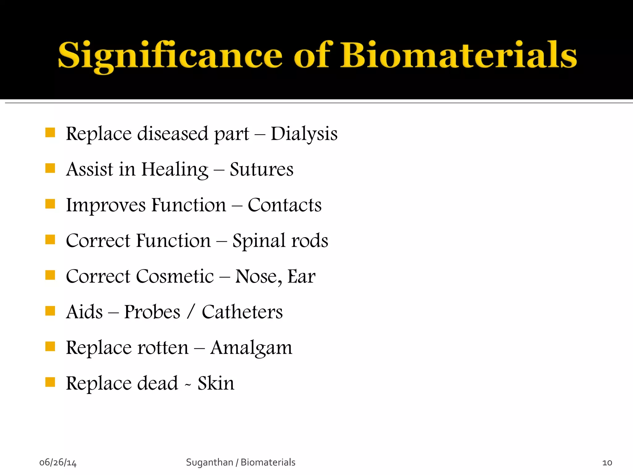  Replace diseased part – Dialysis
 Assist in Healing – Sutures
 Improves Function – Contacts
 Correct Function – Spinal rods
 Correct Cosmetic – Nose, Ear
 Aids – Probes / Catheters
 Replace rotten – Amalgam
 Replace dead - Skin
06/26/14 10Suganthan / Biomaterials
 