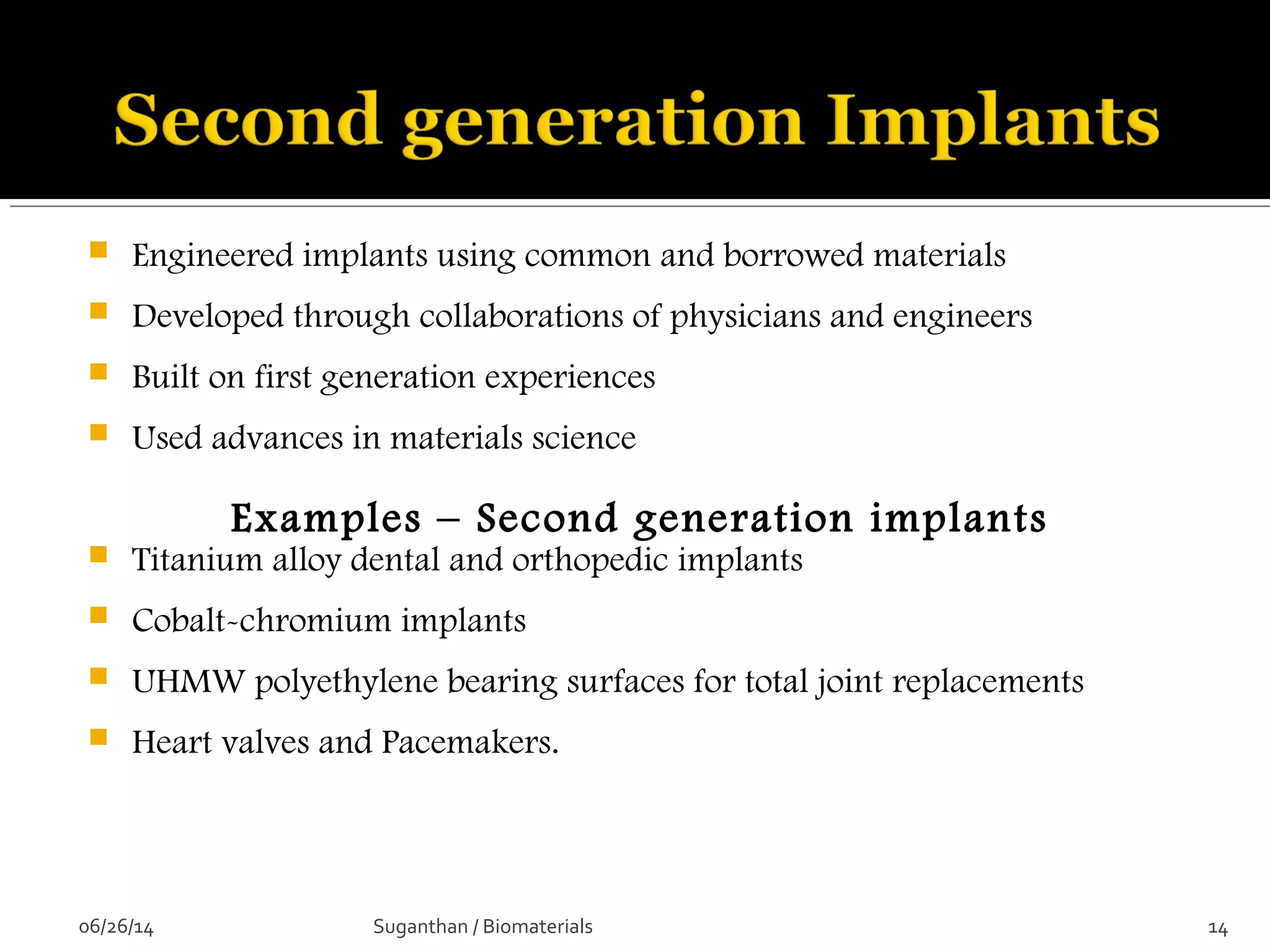  Engineered implants using common and borrowed materials
 Developed through collaborations of physicians and engineers
 Built on first generation experiences
 Used advances in materials science
Examples – Second generation implants
 Titanium alloy dental and orthopedic implants
 Cobalt-chromium implants
 UHMW polyethylene bearing surfaces for total joint replacements
 Heart valves and Pacemakers.
06/26/14 14Suganthan / Biomaterials
 